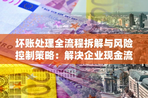 武汉坏账处理全流程拆解与风险控制策略：解决企业现金流顽疾的实战指南