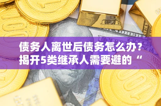 武汉债务人离世后债务怎么办？揭开5类继承人需要避的“坑”