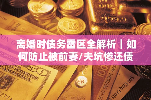 武汉离婚时债务雷区全解析｜如何防止被前妻/夫坑惨还债？